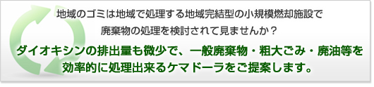 地域のゴミは地域で処理する地域完結型の小規模燃却施設で廃棄物の処理を検討されて見ませんか？ダイオキシンの排出量も微少で、一般廃棄物・粗大ごみ・廃油等を
効率的に処理出来るケマドーラをご提案します。